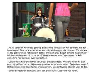 Ja, hij kende er inderdaad genoeg. Eén van die klootzakken was bevriend met zijn
beste vriend. Simone kon het hem maar beter niet zeggen, dacht ze zo. Wie wist wat
er zou gebeuren als het uitkwam dat het om Stan ging. ‘En jij?’ Simone maakte haar
blik los van de gitaar. ‘Jij drumt toch?’ Ging ze verder alsof Cooper geen enkele
opmerking had gemaakt over klootzakken.
 Cooper keek haar even strak aan, maar ontspande toen. Knikkend kwam hij over-
eind. Hij gaf Simone de blikjes en ging achter het drumstel zitten. ‘Zie je deze jongen?
Dat is de reden dat deze kamer er is gekomen.’ Cooper toverde stokken voor de dag.
 Simone onderbrak haar grijns voor een slok en zei: ‘Laat eens wat horen?’
 