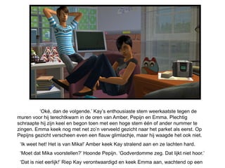 ‘Oké, dan de volgende.’ Kay’s enthousiaste stem weerkaatste tegen de
muren voor hij terechtkwam in de oren van Amber, Pepijn en Emma. Plechtig
schraapte hij zijn keel en begon toen met een hoge stem één of ander nummer te
zingen. Emma keek nog met net zo’n verveeld gezicht naar het parket als eerst. Op
Pepijns gezicht verscheen even een flauw glimlachje, maar hij waagde het ook niet.
 ‘Ik weet het! Het is van Mika!’ Amber keek Kay stralend aan en ze lachten hard.
 ‘Moet dat Mika voorstellen?’ Hoonde Pepijn. ‘Godverdomme zeg. Dat lijkt niet hoor.’
 ‘Dat is niet eerlijk!’ Riep Kay verontwaardigd en keek Emma aan, wachtend op een
 