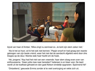 bijval van haar of Amber. ‘Mika zingt nu eenmaal zo. Je kent zijn stem zeker niet.’
 ‘Als ik het zo hoor, wil ik het ook niet kennen.’ Pepijn snoof en had graag een reactie
gekregen van zijn beste vriend, waar het niet dat de aandacht afgeleid werd door drie
klopjes op de deur. Nienke stak haar hoofd om de hoek.
 ‘Hé, jongens.’ Kay had het niet van een vreemde: haar stem sloeg even over van
enthousiasme. ‘Gaan jullie mee naar beneden? Iedereen is er klaar voor. De taart
wordt uit de koelkast gehaald en dan gaat Kelson eindelijk opgroeien. Spannend hè!’
 ‘Ontzettend,’ geeuwde Emma zonder al te veel overtuiging en rekte zich uit.
 