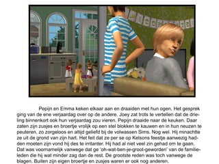 Pepijn en Emma keken elkaar aan en draaiden met hun ogen. Het gesprek
ging van de ene verjaardag over op de andere. Joey zat trots te vertellen dat de drie-
ling binnenkort ook hun verjaardag zou vieren. Pepijn draaide naar de keuken. Daar
zaten zijn zusjes en broertje vrolijk op een stel blokken te kauwen en in hun neuzen te
peuteren, zo zorgeloos en altijd geliefd bij de volwassen Sims. Nog wel. Hij minachtte
ze uit de grond van zijn hart. Het feit dat ze per se op Kelsons feestje aanwezig had-
den moeten zijn vond hij des te irritanter. Hij had al niet veel zin gehad om te gaan.
Dat was voornamelijk vanwege dat ge ‘oh-wat-ben-je-groot-geworden’ van de familie-
leden die hij wat minder zag dan de rest. De grootste reden was toch vanwege de
blagen. Buiten zijn eigen broertje en zusjes waren er ook nog anderen.
 