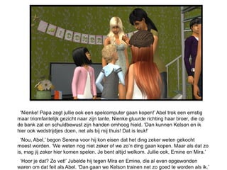 ‘Nienke! Papa zegt jullie ook een spelcomputer gaan kopen!’ Abel trok een ernstig
maar triomfantelijk gezicht naar zijn tante. Nienke gluurde richting haar broer, die op
de bank zat en schuldbewust zijn handen omhoog hield. ‘Dan kunnen Kelson en ik
hier ook wedstrijdjes doen, net als bij mij thuis! Dat is leuk!’
  ‘Nou, Abel,’ begon Serena voor hij kon eisen dat het ding zeker weten gekocht
moest worden. ‘We weten nog niet zeker of we zo’n ding gaan kopen. Maar als dat zo
is, mag jij zeker hier komen spelen. Je bent altijd welkom. Jullie ook, Emine en Mira.’
 ‘Hoor je dat? Zo vet!’ Jubelde hij tegen Mira en Emine, die al even opgewonden
waren om dat feit als Abel. ‘Dan gaan we Kelson trainen net zo goed te worden als ik.’
 