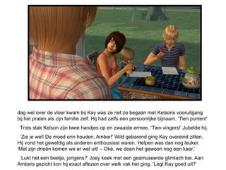 dag wel over de vloer kwam bij Kay was ze net zo begaan met Kelsons vooruitgang
bij het praten als zijn familie zelf. Hij had zelfs een persoonlijke bijnaam. ‘Tien punten!’
 Trots stak Kelson zijn twee handjes op en zwaaide ermee. ‘Tien vingers!’ Jubelde hij.
 ‘Zie je wel! De moed erin houden, Amber!’ Wild gebarend ging Kay overeind zitten.
Hij vond het geweldig als anderen enthousiast waren. Helpen was dan nog leuker.
‘Met zijn drieën komen we er wel uit! – Oké, we doen het gewoon nog een keer.’
 ‘Lukt het een beetje, jongens?’ Joey keek met een geamuseerde glimlach toe. Aan
Ambers gezicht kon hij exact aflezen over welk vak het ging. ‘Legt Kay goed uit?’
 