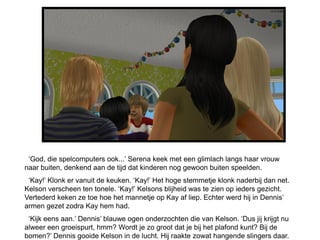 ‘God, die spelcomputers ook...’ Serena keek met een glimlach langs haar vrouw
naar buiten, denkend aan de tijd dat kinderen nog gewoon buiten speelden.
 ‘Kay!’ Klonk er vanuit de keuken. ‘Kay!’ Het hoge stemmetje klonk naderbij dan net.
Kelson verscheen ten tonele. ‘Kay!’ Kelsons blijheid was te zien op ieders gezicht.
Vertederd keken ze toe hoe het mannetje op Kay af liep. Echter werd hij in Dennis’
armen gezet zodra Kay hem had.
 ‘Kijk eens aan.’ Dennis’ blauwe ogen onderzochten die van Kelson. ‘Dus jij krijgt nu
alweer een groeispurt, hmm? Wordt je zo groot dat je bij het plafond kunt? Bij de
bomen?’ Dennis gooide Kelson in de lucht. Hij raakte zowat hangende slingers daar.
 