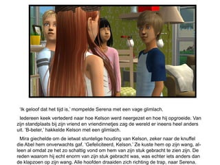 ‘Ik geloof dat het tijd is,’ mompelde Serena met een vage glimlach.
 Iedereen keek vertederd naar hoe Kelson werd neergezet en hoe hij opgroeide. Van
zijn standplaats bij zijn vriend en vriendinnetjes zag de wereld er ineens heel anders
uit. ‘B-beter,’ hakkelde Kelson met een glimlach.
  Mira giechelde om de ietwat stuntelige houding van Kelson, zeker naar de knuffel
die Abel hem onverwachts gaf. ‘Gefeliciteerd, Kelson.’ Ze kuste hem op zijn wang, al-
leen al omdat ze het zo schattig vond om hem van zijn stuk gebracht te zien zijn. De
reden waarom hij echt enorm van zijn stuk gebracht was, was echter iets anders dan
de klapzoen op zijn wang. Alle hoofden draaiden zich richting de trap, naar Serena.
 