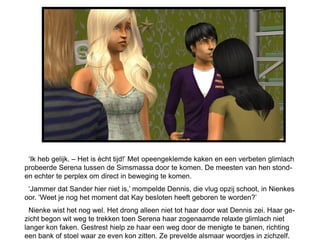 ‘Ik heb gelijk. – Het is ècht tijd!’ Met opeengeklemde kaken en een verbeten glimlach
probeerde Serena tussen de Simsmassa door te komen. De meesten van hen stond-
en echter te perplex om direct in beweging te komen.
 ‘Jammer dat Sander hier niet is,’ mompelde Dennis, die vlug opzij schoot, in Nienkes
oor. ‘Weet je nog het moment dat Kay besloten heeft geboren te worden?’
  Nienke wist het nog wel. Het drong alleen niet tot haar door wat Dennis zei. Haar ge-
zicht begon wit weg te trekken toen Serena haar zogenaamde relaxte glimlach niet
langer kon faken. Gestrest hielp ze haar een weg door de menigte te banen, richting
een bank of stoel waar ze even kon zitten. Ze prevelde alsmaar woordjes in zichzelf.
 