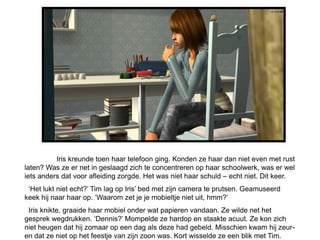 Iris kreunde toen haar telefoon ging. Konden ze haar dan niet even met rust
laten? Was ze er net in geslaagd zich te concentreren op haar schoolwerk, was er wel
iets anders dat voor afleiding zorgde. Het was niet haar schuld – echt niet. Dit keer.
 ‘Het lukt niet echt?’ Tim lag op Iris’ bed met zijn camera te prutsen. Geamuseerd
keek hij naar haar op. ‘Waarom zet je je mobieltje niet uit, hmm?’
 Iris knikte, graaide haar mobiel onder wat papieren vandaan. Ze wilde net het
gesprek wegdrukken. ‘Dennis?’ Mompelde ze hardop en staakte acuut. Ze kon zich
niet heugen dat hij zomaar op een dag als deze had gebeld. Misschien kwam hij zeur-
en dat ze niet op het feestje van zijn zoon was. Kort wisselde ze een blik met Tim.
 