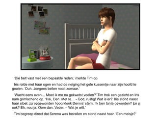 ‘Die belt vast met een bepaalde reden,’ merkte Tim op.
 Iris rolde met haar ogen en had de neiging het gele kussentje naar zijn hoofd te
gooien. ‘Duh. Jongens bellen nooit zomaar.’
 ‘Wacht eens even… Moet ik me nu gekwetst voelen?’ Tim trok een gezicht en Iris
nam glimlachend op. ‘Hai, Den. Met Ie… - God, rustig! Wat is er?’ Iris stond naast
haar stoel, zo opgewonden hoog klonk Dennis’ stem. ‘Ik ben tante geworden? En jij
ook? Eh, nou ja. Oom dan. Vader. – Wat je wilt.’
 Tim begreep direct dat Serena was bevallen en stond naast haar. ‘Een meisje?’
 