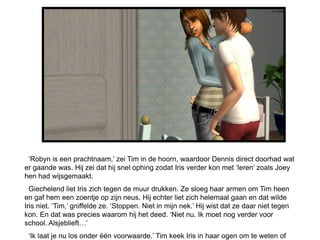 ‘Robyn is een prachtnaam,’ zei Tim in de hoorn, waardoor Dennis direct doorhad wat
er gaande was. Hij zei dat hij snel ophing zodat Iris verder kon met ‘leren’ zoals Joey
hen had wijsgemaakt.
  Giechelend liet Iris zich tegen de muur drukken. Ze sloeg haar armen om Tim heen
en gaf hem een zoentje op zijn neus. Hij echter liet zich helemaal gaan en dat wilde
Iris niet. ‘Tim,’ gniffelde ze. ‘Stoppen. Niet in mijn nek.’ Hij wist dat ze daar niet tegen
kon. En dat was precies waarom hij het deed. ‘Niet nu. Ik moet nog verder voor
school. Alsjeblieft…’
 ‘Ik laat je nu los onder één voorwaarde.’ Tim keek Iris in haar ogen om te weten of
 
