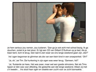 ze hem serieus zou nemen, zou luisteren. ‘Dan ga je ook echt met school bezig. Ik ga
douchen, zodat ik je niet stoor. Er ligt een CD van Gilbert O’Sullivan op je bed. Als je
klaar bent, kom ik terug. Dan laat ik zien waar we ons lange weekend gaan zijn, oké?’
 Iris’ ogen begonnen te glimmen als die van een klein kind in een snoepwinkel. ‘Oh?’
 ‘Ja, oh,’ zei Tim. De hunkering in zijn ogen was weer terug. ‘Gemeen, hè?’
  ‘Ja,’ fluisterde ze hees. Het was waar, maar wel een goede stimulans. Net als Tims
lippen er één was voor afleiding. De gedachte aan dat lange weekend. Alleen zij met
z’n tweeën… Iris sloot haar ogen en slaakte een zucht voor ze zicht losmaakte.
 