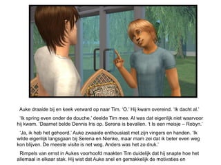 Auke draaide bij en keek verward op naar Tim. ‘O.’ Hij kwam overeind. ‘Ik dacht al.’
 ‘Ik spring even onder de douche,’ deelde Tim mee. Al was dat eigenlijk niet waarvoor
hij kwam. ‘Daarnet belde Dennis Iris op. Serena is bevallen. ‘t Is een meisje – Robyn.’
 ‘Ja, ik heb het gehoord.’ Auke zwaaide enthousiast met zijn vingers en handen. ‘Ik
wilde eigenlijk langsgaan bij Serena en Nienke, maar mam zei dat ik beter even weg
kon blijven. De meeste visite is net weg. Anders was het zo druk.’
 Rimpels van ernst in Aukes voorhoofd maakten Tim duidelijk dat hij snapte hoe het
allemaal in elkaar stak. Hij wist dat Auke snel en gemakkelijk de motivaties en
 