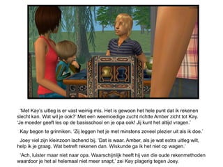 ‘Met Kay’s uitleg is er vast weinig mis. Het is gewoon het hele punt dat ik rekenen
slecht kan. Wat wil je ook?’ Met een weemoedige zucht richtte Amber zicht tot Kay.
‘Je moeder geeft les op de basisschool en je opa ook! Jij kunt het altijd vragen.’
 Kay begon te grinniken. ‘Zij leggen het je met minstens zoveel plezier uit als ik doe.’
 Joey viel zijn kleinzoon lachend bij. ‘Dat is waar. Amber, als je wat extra uitleg wilt,
help ik je graag. Wat betreft rekenen dan. Wiskunde ga ik het niet op wagen.’
 ‘Ach, luister maar niet naar opa. Waarschijnlijk heeft hij van die oude rekenmethoden
waardoor je het al helemaal niet meer snapt,’ zei Kay plagerig tegen Joey.
 
