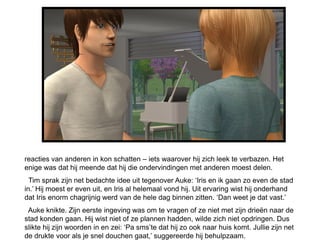 reacties van anderen in kon schatten – iets waarover hij zich leek te verbazen. Het
enige was dat hij meende dat hij die ondervindingen met anderen moest delen.
  Tim sprak zijn net bedachte idee uit tegenover Auke: ‘Iris en ik gaan zo even de stad
in.’ Hij moest er even uit, en Iris al helemaal vond hij. Uit ervaring wist hij onderhand
dat Iris enorm chagrijnig werd van de hele dag binnen zitten. ‘Dan weet je dat vast.’
 Auke knikte. Zijn eerste ingeving was om te vragen of ze niet met zijn drieën naar de
stad konden gaan. Hij wist niet of ze plannen hadden, wilde zich niet opdringen. Dus
slikte hij zijn woorden in en zei: ‘Pa sms’te dat hij zo ook naar huis komt. Jullie zijn net
de drukte voor als je snel douchen gaat,’ suggereerde hij behulpzaam.
 