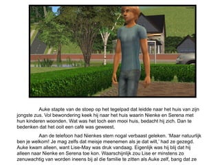 Auke stapte van de stoep op het tegelpad dat leidde naar het huis van zijn
jongste zus. Vol bewondering keek hij naar het huis waarin Nienke en Serena met
hun kinderen woonden. Wat was het toch een mooi huis, bedacht hij zich. Dan te
bedenken dat het ooit een café was geweest.
          Aan de telefoon had Nienkes stem nogal verbaast geleken. ‘Maar natuurlijk
ben je welkom! Je mag zelfs dat meisje meenemen als je dat wilt,’ had ze gezegd.
Auke kwam alleen, want Lise-May was druk vandaag. Eigenlijk was hij blij dat hij
alleen naar Nienke en Serena toe kon. Waarschijnlijk zou Lise er minstens zo
zenuwachtig van worden ineens bij al die familie te zitten als Auke zelf, bang dat ze
 