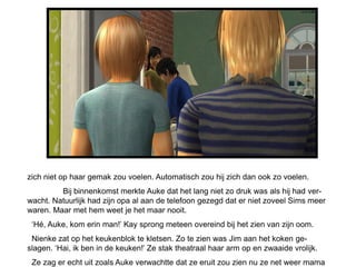 zich niet op haar gemak zou voelen. Automatisch zou hij zich dan ook zo voelen.
         Bij binnenkomst merkte Auke dat het lang niet zo druk was als hij had ver-
wacht. Natuurlijk had zijn opa al aan de telefoon gezegd dat er niet zoveel Sims meer
waren. Maar met hem weet je het maar nooit.
 ‘Hé, Auke, kom erin man!’ Kay sprong meteen overeind bij het zien van zijn oom.
 Nienke zat op het keukenblok te kletsen. Zo te zien was Jim aan het koken ge-
slagen. ‘Hai, ik ben in de keuken!’ Ze stak theatraal haar arm op en zwaaide vrolijk.
 Ze zag er echt uit zoals Auke verwachtte dat ze eruit zou zien nu ze net weer mama
 