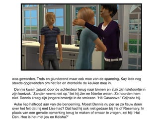 was geworden. Trots en glunderend maar ook moe van de spanning. Kay leek nog
steeds opgewonden om het feit en drentelde de keuken mee in.
 Dennis kwam zojuist door de achterdeur terug naar binnen en stak zijn telefoontje in
zijn kontzak. ‘Sander neemt niet op,’ liet hij Jim en Nienke weten. Ze hoorden hem
niet. Dennis kreeg zijn jongere broertje in de smiezen. ‘Hé Casanova!’ Grijnsde hij.
 Auke liep halfrood aan van die benoeming. Moest Dennis nu per se zo flauw doen
over het feit dat hij met Lise had? Dat had hij ook niet gedaan bij Iris of Rosemary. In
plaats van een gevatte opmerking terug te maken of ernaar te vragen, zei hij: ‘Hai
Den. Hoe is het met jou en Keisha?’
 