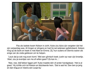 Pas als laatste kwam Kelson in zicht. Auke zou bijna zijn vergeten dat het
zijn verjaardag was. Al hingen er slingers en had hij net iedereen gefeliciteerd. Kelson
hing op de bank en keek tv met Abel en Emine. Zij, hun ouders en Dennis waren als
enige van de visite gebleven om te helpen.
 ‘Leuk dat je ook nog even komt.’ Met een glimlach keek Justin op naar zijn broertje.
‘Abel, zou je eventjes van me af willen gaan? Zo kan ik…’
 ‘Nee, nee, blijf lekker liggen joh!’ Auke maakte één of ander handgebaar. ‘Het is al
goed.’ Hij richtte zich tot Kelson en feliciteerde hem. ‘Dat is wat hè. Dan ben je jarig
en dan krijg je er ineens een zusje bij.’
 