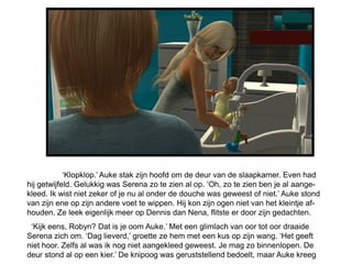 ‘Klopklop.’ Auke stak zijn hoofd om de deur van de slaapkamer. Even had
hij getwijfeld. Gelukkig was Serena zo te zien al op. ‘Oh, zo te zien ben je al aange-
kleed. Ik wist niet zeker of je nu al onder de douche was geweest of niet.’ Auke stond
van zijn ene op zijn andere voet te wippen. Hij kon zijn ogen niet van het kleintje af-
houden. Ze leek eigenlijk meer op Dennis dan Nena, flitste er door zijn gedachten.
 ‘Kijk eens, Robyn? Dat is je oom Auke.’ Met een glimlach van oor tot oor draaide
Serena zich om. ‘Dag lieverd,’ groette ze hem met een kus op zijn wang. ‘Het geeft
niet hoor. Zelfs al was ik nog niet aangekleed geweest. Je mag zo binnenlopen. De
deur stond al op een kier.’ De knipoog was geruststellend bedoelt, maar Auke kreeg
 
