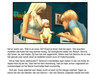 het er warm van. ‘Wat is ze mooi, hè? Exact je broer met die ogen.’ Die woorden
maakten dat Auke het nog warmer kreeg. De biologische vader van Robyn, Dennis.
Zijn broer. Ja, dat klopte. Zij had het ook opgemerkt. Alleen was het Serena die er met
het gemak over sprak alsof ze twijfelde tussen pure of melkchocolade.
  ‘Wil je haar eens vasthouden?’ Serena’s vriendelijke ogen keken in die van Auke en
riepen hem bij de les. Voor het tot hem doordrong, had ze haar armen uitgestrekt en
overhandigde ze het kleine hummeltje heel voorzichtig.
 ‘Och jee.’ Auke ademde een diepe zucht uit toen hij het meisje vasthad. Ogen zo
blauw als die van Nienke, die van Dennis – die van Serena. Eigenlijk voelde het heel
 