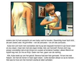 anders dan hij had verwacht om een baby vast te houden. Gewichtig maar toch licht,
als een zware veer. Hij grinnikte – van de zenuwen – en om die conclusie.
 Auke kon zich toch niet voorstellen dat hij op een bepaald moment in zijn leven weer
zo zou staan, maar dan met zijn eigen kindje. Iets van hemzelf. Hij kon zich nog
amper voorstellen dat al zijn broers en zussen al kinderen hadden, alleen Melvin en
hijzelf nog niet. En Iris en Krijn. Geen van hen, geen van de vierling.
 Klik. Auke keek op van het geluid. Serena had een foto gemaakt. ‘Ik kan het niet
helpen.’ Ze had de tranen in haar ogen staan. ‘Jullie stonden elkaar zo op te nemen.
Het was te mooi om het moment voorbij te laten schieten.’
 