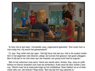 ‘Ik hoor het al wel weer,’ mompelde Joey, zogenaamd gekwetst. ‘Een oude man is
niet nodig hier. Hij wordt niet gewaardeerd.’
 ‘O, opa.’ Kay rolde met zijn ogen. ‘Het ligt heus niet aan jou. Het is de oudere mede-
Sim in het algemeen dat rekenen uitlegt. Ze kunnen het gewoon niet goed uitleggen.
Ben ik blij dat ik me niet meer aan die meester van groep acht hoef te ergeren.’
 ‘Ben ik het volkomen mee eens,’ klonk een derde stem. Amber, Kay, Joey en zelfs
Kelson en Kenzo draaiden zich naar de achterdeur. Auke sloot de deur achter Lises
rug. ‘Wacht maar tot je wiskunde krijgt op het middelbaar. Daar bakken ze er al hele-
maal niets van, die leraren!’ Riep Auke. ‘Ben blij dat het nog vakantie is.’
 