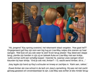 ‘Hé, jongens!’ Kay sprong overeind, het rekenwerk totaal vergeten. ‘Hoe gaat het?!’
Ongegeneerd gaf Kay zijn oom een big hug en Lise-May netjes drie zoenen op haar
wangen. ‘Wat leuk om jou ook weer te zien! Even terug alweer.’ Kay deed een stapje
terug, plantte zijn handen in zijn zij en bekeek Auke en Lise-May met een knikje.
‘Jullie vormen echt een schattig koppel,’ meende hij, waarop Lises wangen direct
kleurden bij haar shirtje. ‘Vind je ook niet, Amber? – O, wacht eens! Amber, dit is…’
 Joey legde zijn hand op Kay’s schouder en kneep er zachtjes in. ‘Kalm aan, rakker.’
 Zowel Amber als Lise schoot in de lach om Joey’s opmerking. Hij was net niet zacht
genoeg geweest om onverstaanbaar te zijn. Lise-May was echter al iets minder terug-
 