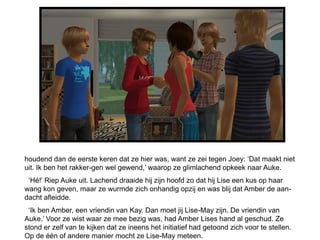 houdend dan de eerste keren dat ze hier was, want ze zei tegen Joey: ‘Dat maakt niet
uit. Ik ben het rakker-gen wel gewend,’ waarop ze glimlachend opkeek naar Auke.
 ‘Hé!’ Riep Auke uit. Lachend draaide hij zijn hoofd zo dat hij Lise een kus op haar
wang kon geven, maar ze wurmde zich onhandig opzij en was blij dat Amber de aan-
dacht afleidde.
 ‘Ik ben Amber, een vriendin van Kay. Dan moet jij Lise-May zijn. De vriendin van
Auke.’ Voor ze wist waar ze mee bezig was, had Amber Lises hand al geschud. Ze
stond er zelf van te kijken dat ze ineens het initiatief had getoond zich voor te stellen.
Op de één of andere manier mocht ze Lise-May meteen.
 