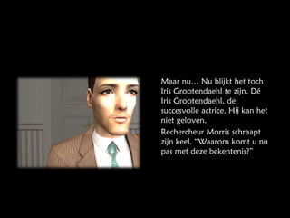 Maar nu… Nu blijkt het toch Iris Grootendaehl te zijn. Dé Iris Grootendaehl, de succesvolle actrice. Hij kan het niet geloven. Rechercheur Morris schraapt zijn keel. “Waarom komt u nu pas met deze bekentenis?” 