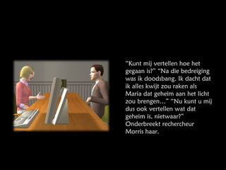 “ Kunt mij vertellen hoe het gegaan is?” “Na die bedreiging was ik doodsbang. Ik dacht dat ik alles kwijt zou raken als Maria dat geheim aan het licht zou brengen…” “Nu kunt u mij dus ook vertellen wat dat geheim is, nietwaar?” Onderbreekt rechercheur Morris haar. 