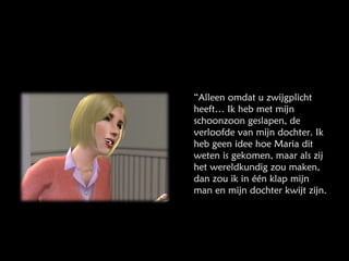“ Alleen omdat u zwijgplicht heeft… Ik heb met mijn schoonzoon geslapen, de verloofde van mijn dochter. Ik heb geen idee hoe Maria dit weten is gekomen, maar als zij het wereldkundig zou maken, dan zou ik in één klap mijn man en mijn dochter kwijt zijn. 