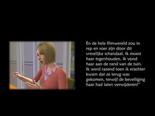 En de hele filmwereld zou in rep en roer zijn door dit vreselijke schandaal. Ik moest haar tegenhouden. Ik vond haar aan de rand van de tuin. Ik werd razend toen ik erachter kwam dat ze terug was gekomen, terwijl de beveiliging haar had laten verwijderen!” 