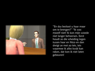 “ En dus besloot u haar maar om te brengen?” “Ik was mezelf niet! Ik kon mijn woede niet langer beheersen. Eerst houdt ze die scheiding tegen tussen haar en Nico en dan dreigt ze met zo iets, iets waarmee ik alles kwijt kan raken, dat kon ik niet laten gebeuren! 