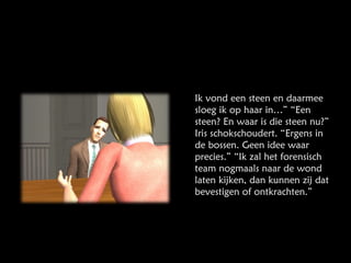 Ik vond een steen en daarmee sloeg ik op haar in…” “Een steen? En waar is die steen nu?” Iris schokschoudert. “Ergens in de bossen. Geen idee waar precies.” “Ik zal het forensisch team nogmaals naar de wond laten kijken, dan kunnen zij dat bevestigen of ontkrachten.” 