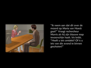 “ Ik neem aan dat dit over de moord op Maria van Hoeck gaat?” Vraagt rechercheur Morris als hij zijn blauwe map tevoorschijn haalt. Iris knikt. “Heeft u iets ontdekt? Of is u iets van die avond te binnen geschoten?” 