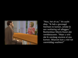 “ Nou, het zit zo,” Iris zucht diep. “Ik heb u gevraagd hierheen te komen, omdat ik een verklaring wil afleggen.” Rechercheur Morris fronst zijn wenkbrauwen. “Maar u wist dat ik vandaag sowieso al zou komen. Waarom kon u niet tot vanmiddag wachten?” 