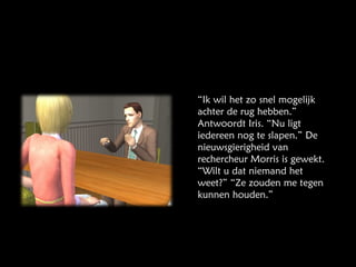 “ Ik wil het zo snel mogelijk achter de rug hebben.” Antwoordt Iris. “Nu ligt iedereen nog te slapen.” De nieuwsgierigheid van rechercheur Morris is gewekt. “Wilt u dat niemand het weet?” “Ze zouden me tegen kunnen houden.” 