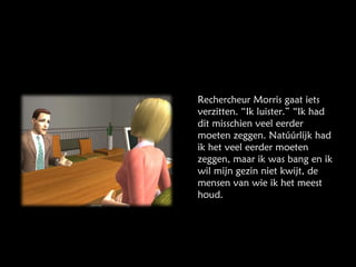 Rechercheur Morris gaat iets verzitten. “Ik luister.” “Ik had dit misschien veel eerder moeten zeggen. Natúúrlijk had ik het veel eerder moeten zeggen, maar ik was bang en ik wil mijn gezin niet kwijt, de mensen van wie ik het meest houd. 