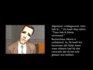 Afgelopen vrijdagavond, toen heb ik…” Iris haalt diep adem. “Toen heb ik Maria vermoord.” Rechercheur Morris is verbijsterd. Ja, hij heeft Iris bovenaan zijn lijstje staan, maar stiekem had hij niet verwacht dat zij het echt gedaan zou hebben. 