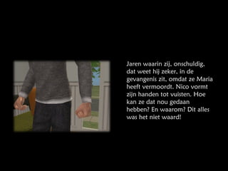 Jaren waarin zij, onschuldig, dat weet hij zeker, in de gevangenis zit, omdat ze Maria heeft vermoordt. Nico vormt zijn handen tot vuisten. Hoe kan ze dat nou gedaan hebben? En waarom? Dit alles was het niet waard! 