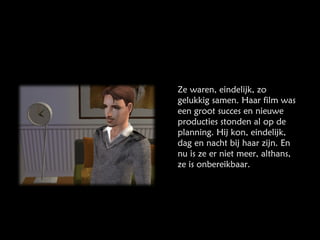 Ze waren, eindelijk, zo gelukkig samen. Haar film was een groot succes en nieuwe producties stonden al op de planning. Hij kon, eindelijk, dag en nacht bij haar zijn. En nu is ze er niet meer, althans, ze is onbereikbaar. 