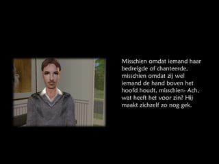 Misschien omdat iemand haar bedreigde of chanteerde, misschien omdat zij wel iemand de hand boven het hoofd houdt, misschien- Ach, wat heeft het voor zin? Hij maakt zichzelf zo nog gek.  