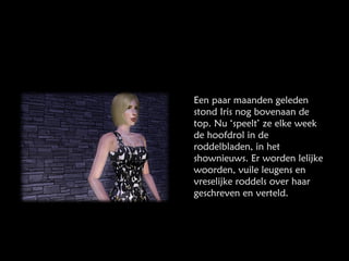 Een paar maanden geleden stond Iris nog bovenaan de top. Nu ‘speelt’ ze elke week de hoofdrol in de roddelbladen, in het shownieuws. Er worden lelijke woorden, vuile leugens en vreselijke roddels over haar geschreven en verteld. 