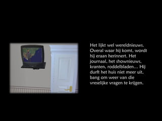Het lijkt wel wereldnieuws. Overal waar hij komt, wordt hij eraan herinnert. Het journaal, het shownieuws, kranten, roddelbladen… Hij durft het huis niet meer uit, bang om weer van die vreselijke vragen te krijgen. 