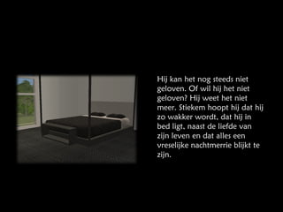 Hij kan het nog steeds niet geloven. Of wil hij het niet geloven? Hij weet het niet meer. Stiekem hoopt hij dat hij zo wakker wordt, dat hij in bed ligt, naast de liefde van zijn leven en dat alles een vreselijke nachtmerrie blijkt te zijn. 