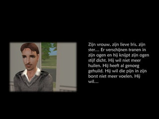 Zijn vrouw, zijn lieve Iris, zijn ster… Er verschijnen tranen in zijn ogen en hij knijpt zijn ogen stijf dicht. Hij wil niet meer huilen. Hij heeft al genoeg gehuild. Hij wil die pijn in zijn borst niet meer voelen. Hij wil… 