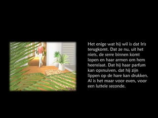 Het enige wat hij wil is dat Iris terugkomt. Dat ze nu, uit het niets, de serre binnen komt lopen en haar armen om hem heenslaat. Dat hij haar parfum kan opsnuiven, dat hij zijn lippen op de hare kan drukken. Al is het maar voor even, voor een luttele seconde. 