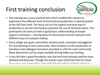 The training was a very practical one which enabled the women to experience the different level of horticultural production as demonstrated at the GIG farm yard. The focus was on the organic and local way of production as we are not trying to promote the use of chemical inputs. The participants all seems to have a good basic understanding of proper organic techniques – sharing ideas of natural pest control measures and different ways of compost making.  Every village was given some bitter tomato seeds, tomatoes and eggplant for trial planting at their community. Also handouts on the production of tomatoes and cabbages have been provided in a file for each community. More documents will be made available during follow up trainings. It was felt that a good foundation was laid and next training could be more detailed and focussed. Though the women were tired from the far travel they were very cooperative and worked hard in their practical and give a good traditional closing ceremony with typical Mandinka dance! First training conclusion 