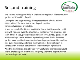 The second training was held in the Kuntaur region at the community garden on 5 th  and 6 th  of April. During the two days training, the representative of GIG, Bintou Jaiteh, visited Kuntaur. In the two days all the five communitygardens are visited. It was very useful for Bintou to visit the farms. In this way she could see with her own eyes the situation of the farms. The situations per farm differ. In size, possibilities and quality level. Bintou gave a lot of advice and tips to the women. By receiving these tips in their own garden has a positive impact on the learning experience. Here advice was quite necessary and more than welcome. Bintou also got in contact with the local personnel of the Ministry of Agriculture.  Also this training (on the job) was very useful and the trainees would like to express again their thanks for giving them the opportunity of this learning experience. Second training  