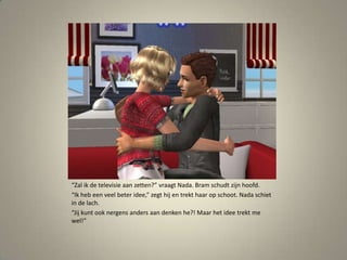 “Zal ik de televisie aan zetten?” vraagt Nada. Bram schudt zijn hoofd.“Ik heb een veel beter idee,” zegt hij en trekt haar op schoot. Nada schiet in de lach.“Jij kunt ook nergens anders aan denken he?! Maar het idee trekt me wel!” 