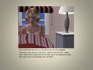 Daar heeft Nada wel oren na, dus laat ze zich van hem afglijden.“Dan ga ik eerst nog even naar de wc. Wacht je hier op me?” vraagt Bram. Nada knikt en glimlacht om het idee wat er zo te gebeuren staat. Wat voelt ze zich toch gelukkig, hier met Bram. 