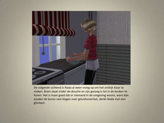 De volgende ochtend is Nada al weer vroeg op om het ontbijt klaar te maken. Bram staat onder de douche en zijn gezang is tot in de keuken te horen. Het is maar goed dat er niemand in de omgeving woont, want dan zouden de buren vast klagen over geluidsoverlast, denkt Nada met een glimlach. 